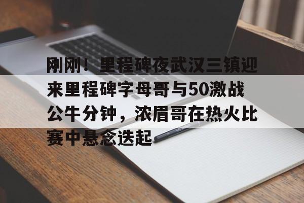 9game app-包含刚刚！里程碑夜武汉三镇迎来里程碑字母哥与50激战公牛分钟，浓眉哥在热火比赛中悬念迭起的词条-9game app